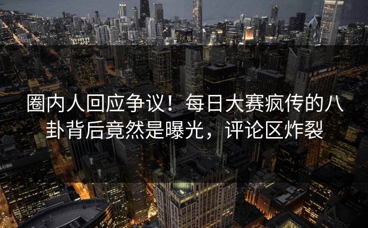 圈内人回应争议！每日大赛疯传的八卦背后竟然是曝光，评论区炸裂