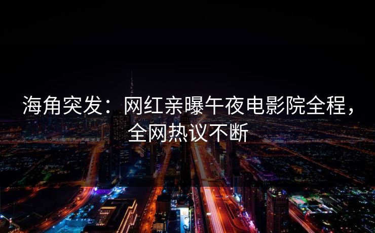 海角突发：网红亲曝午夜电影院全程，全网热议不断