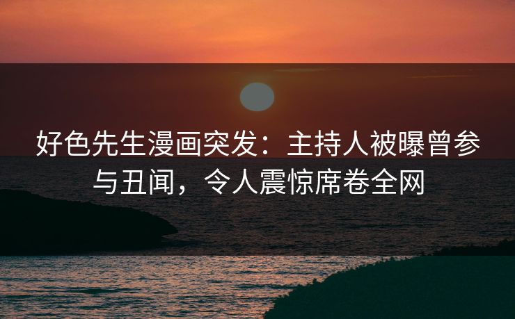 好色先生漫画突发：主持人被曝曾参与丑闻，令人震惊席卷全网
