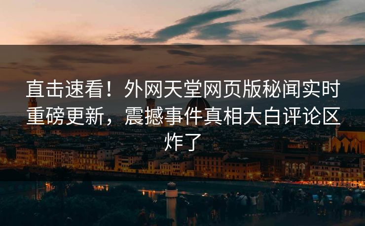 直击速看！外网天堂网页版秘闻实时重磅更新，震撼事件真相大白评论区炸了