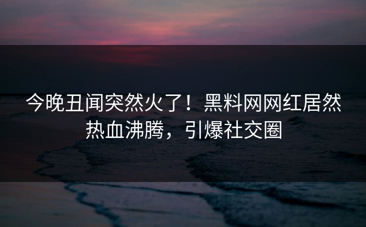 今晚丑闻突然火了！黑料网网红居然热血沸腾，引爆社交圈