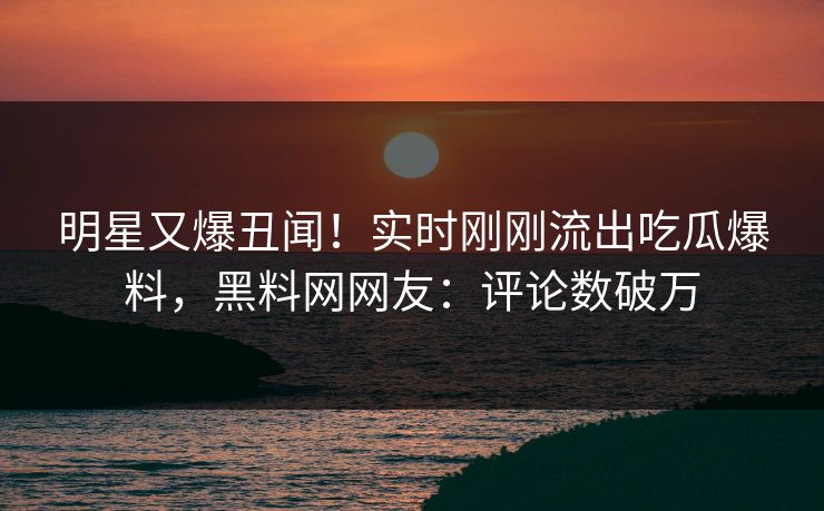 明星又爆丑闻！实时刚刚流出吃瓜爆料，黑料网网友：评论数破万