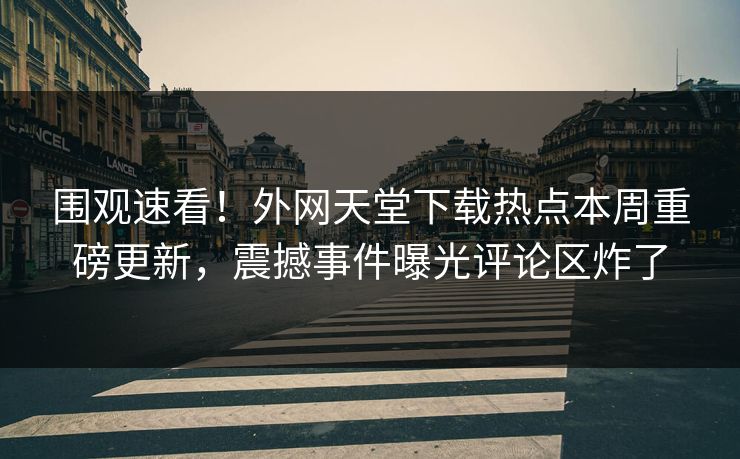 围观速看！外网天堂下载热点本周重磅更新，震撼事件曝光评论区炸了