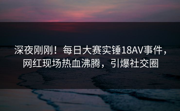 深夜刚刚！每日大赛实锤18AV事件，网红现场热血沸腾，引爆社交圈