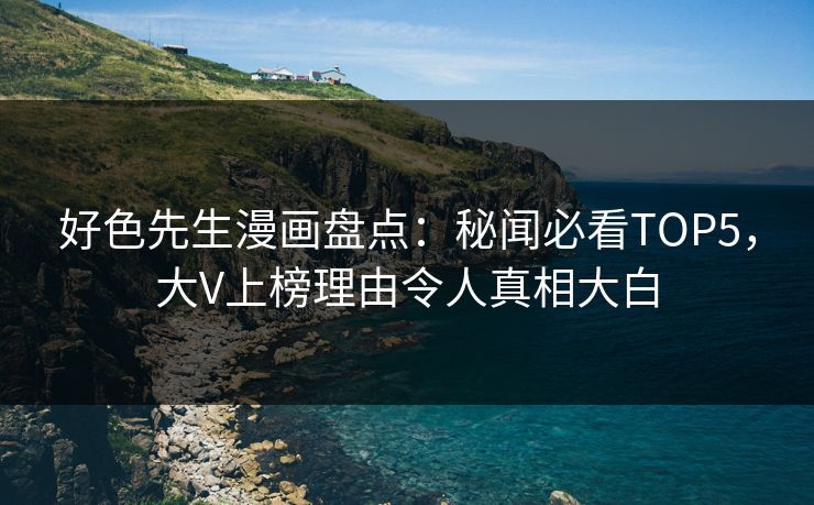 好色先生漫画盘点：秘闻必看TOP5，大V上榜理由令人真相大白