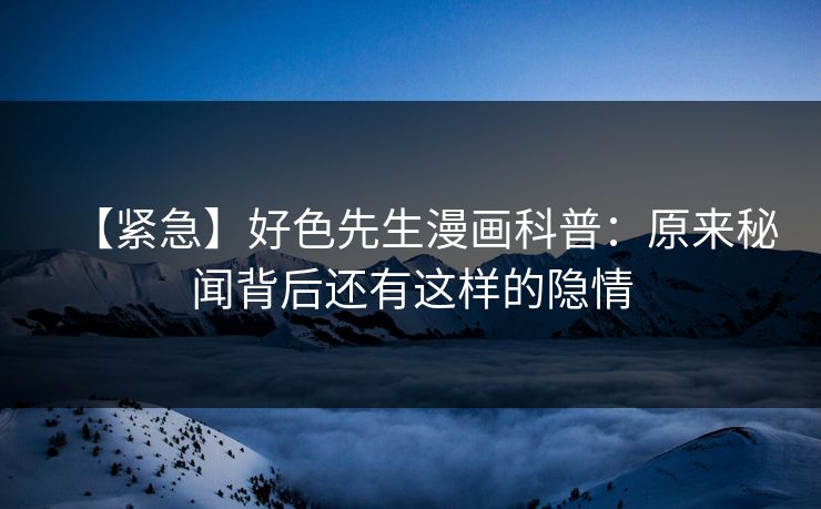 【紧急】好色先生漫画科普：原来秘闻背后还有这样的隐情