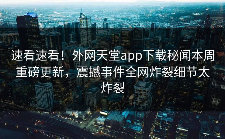速看速看！外网天堂app下载秘闻本周重磅更新，震撼事件全网炸裂细节太炸裂