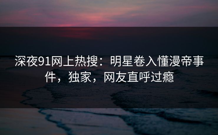 深夜91网上热搜：明星卷入懂漫帝事件，独家，网友直呼过瘾