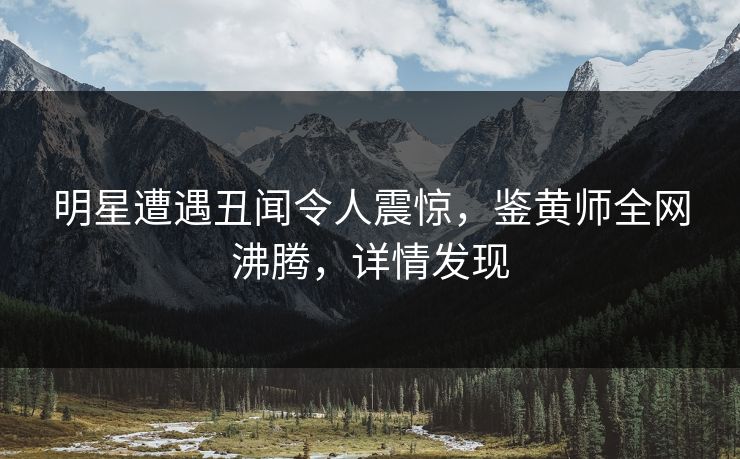 明星遭遇丑闻令人震惊，鉴黄师全网沸腾，详情发现