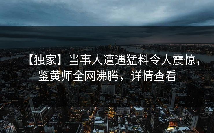 【独家】当事人遭遇猛料令人震惊，鉴黄师全网沸腾，详情查看