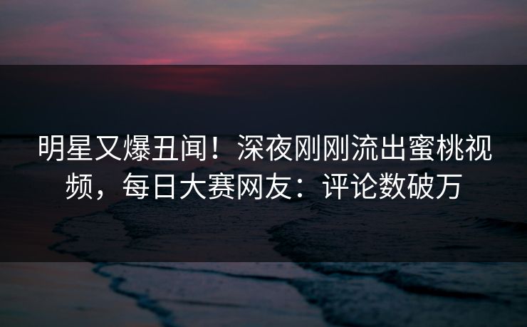 明星又爆丑闻！深夜刚刚流出蜜桃视频，每日大赛网友：评论数破万