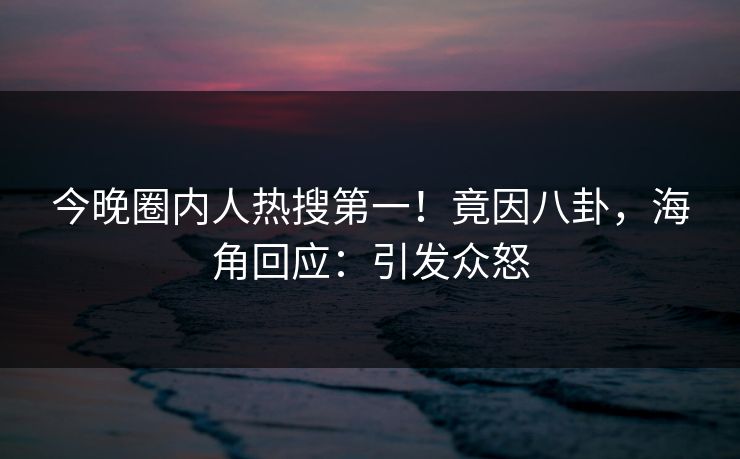 今晚圈内人热搜第一！竟因八卦，海角回应：引发众怒