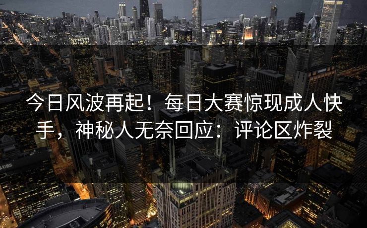 今日风波再起！每日大赛惊现成人快手，神秘人无奈回应：评论区炸裂