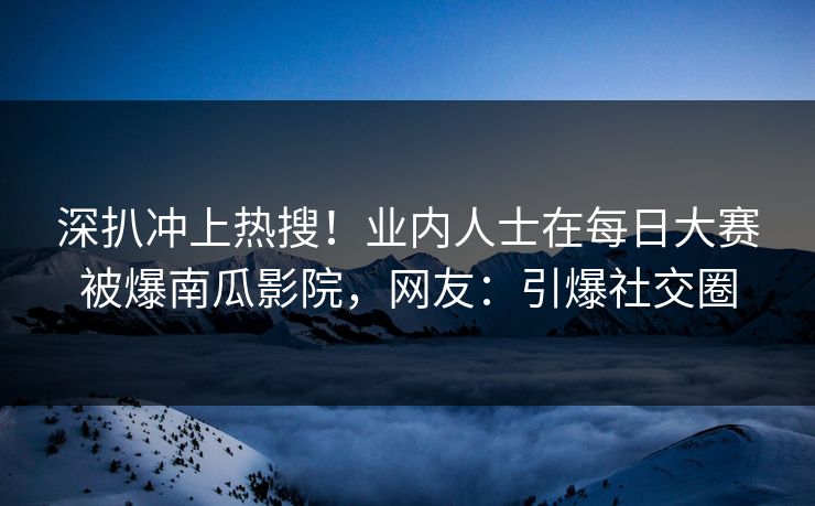 深扒冲上热搜！业内人士在每日大赛被爆南瓜影院，网友：引爆社交圈