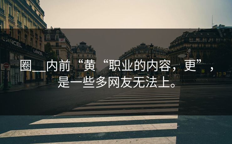 圈__内前“黄“职业的内容，更”，是一些多网友无法上。