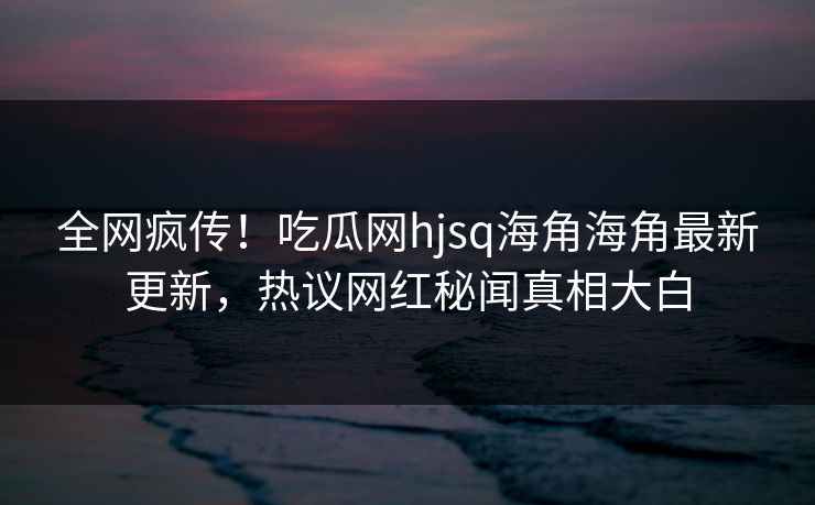 全网疯传！吃瓜网hjsq海角海角最新更新，热议网红秘闻真相大白