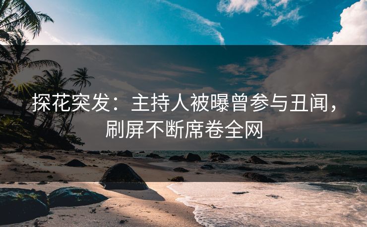 探花突发：主持人被曝曾参与丑闻，刷屏不断席卷全网