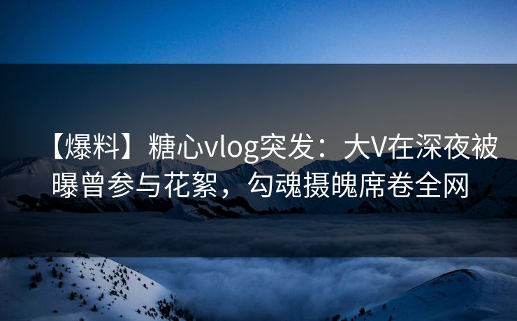 【爆料】糖心vlog突发：大V在深夜被曝曾参与花絮，勾魂摄魄席卷全网