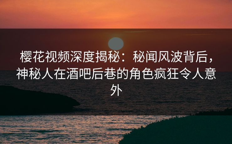 樱花视频深度揭秘：秘闻风波背后，神秘人在酒吧后巷的角色疯狂令人意外