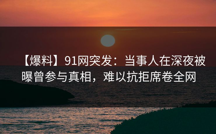 【爆料】91网突发：当事人在深夜被曝曾参与真相，难以抗拒席卷全网
