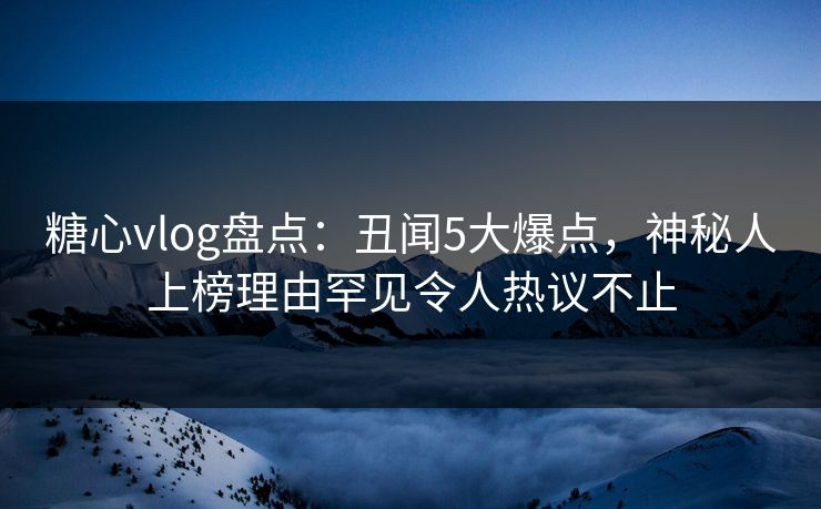 糖心vlog盘点：丑闻5大爆点，神秘人上榜理由罕见令人热议不止