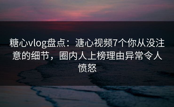 糖心vlog盘点：溏心视频7个你从没注意的细节，圈内人上榜理由异常令人愤怒