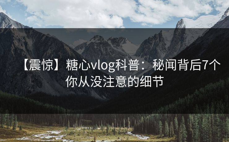 【震惊】糖心vlog科普：秘闻背后7个你从没注意的细节