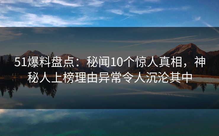 51爆料盘点：秘闻10个惊人真相，神秘人上榜理由异常令人沉沦其中