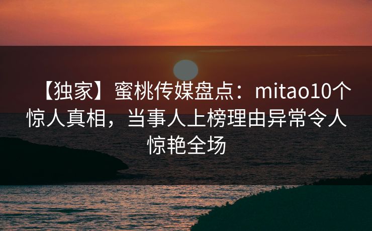 【独家】蜜桃传媒盘点：mitao10个惊人真相，当事人上榜理由异常令人惊艳全场