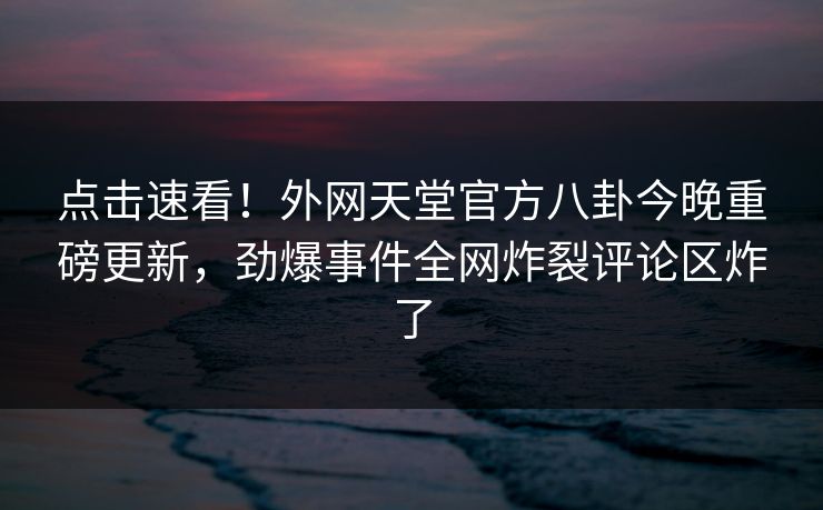 点击速看！外网天堂官方八卦今晚重磅更新，劲爆事件全网炸裂评论区炸了 编辑