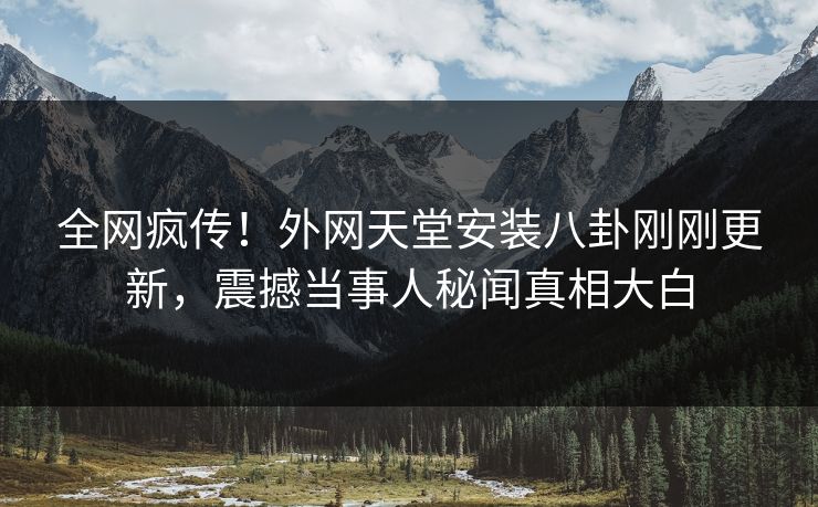 全网疯传！外网天堂安装八卦刚刚更新，震撼当事人秘闻真相大白 编辑