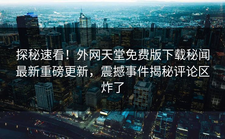 探秘速看！外网天堂免费版下载秘闻最新重磅更新，震撼事件揭秘评论区炸了