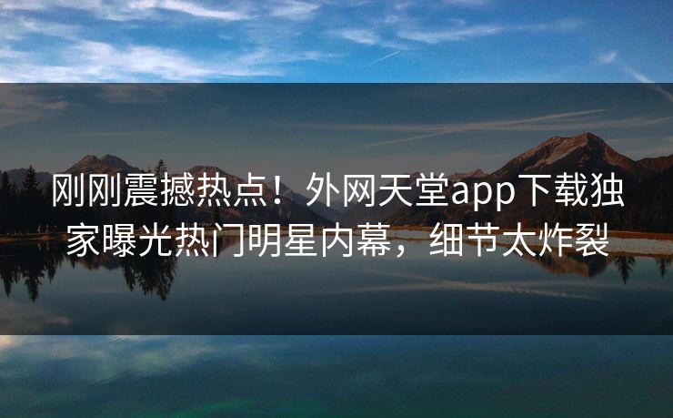 刚刚震撼热点！外网天堂app下载独家曝光热门明星内幕，细节太炸裂