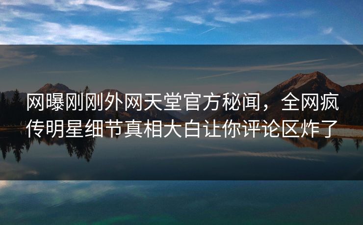 网曝刚刚外网天堂官方秘闻，全网疯传明星细节真相大白让你评论区炸了