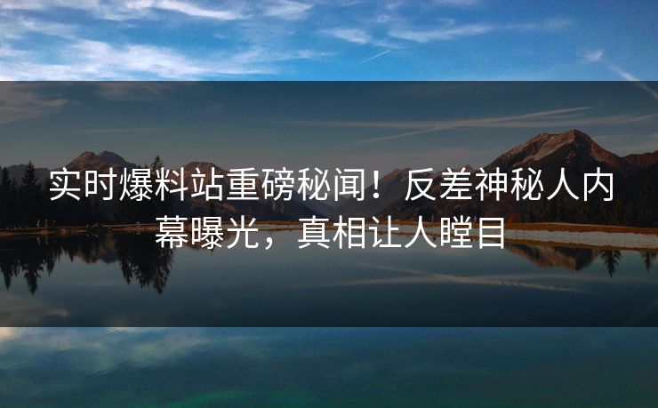 实时爆料站重磅秘闻！反差神秘人内幕曝光，真相让人瞠目