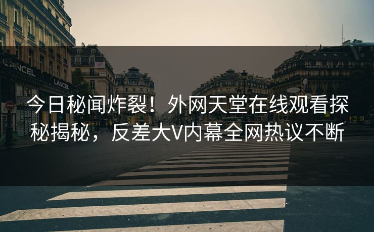 今日秘闻炸裂！外网天堂在线观看探秘揭秘，反差大V内幕全网热议不断