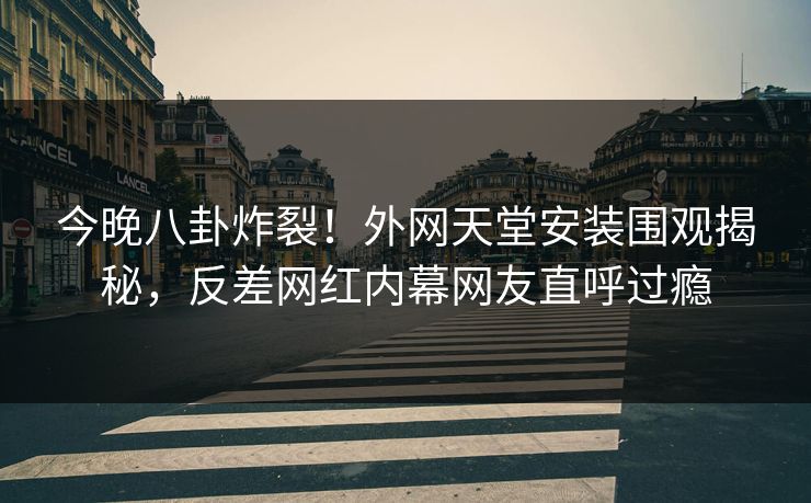 今晚八卦炸裂！外网天堂安装围观揭秘，反差网红内幕网友直呼过瘾