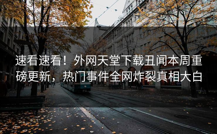 速看速看！外网天堂下载丑闻本周重磅更新，热门事件全网炸裂真相大白