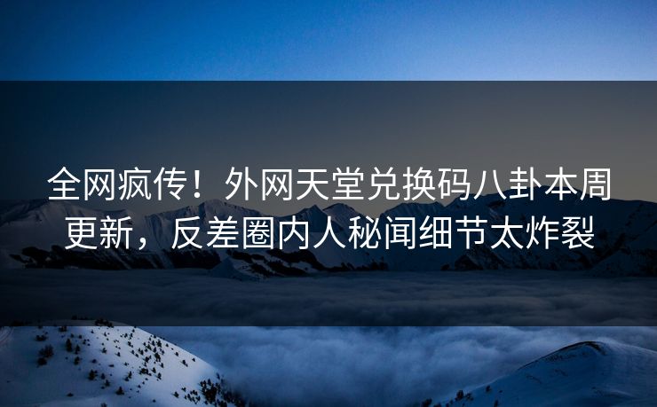 全网疯传！外网天堂兑换码八卦本周更新，反差圈内人秘闻细节太炸裂