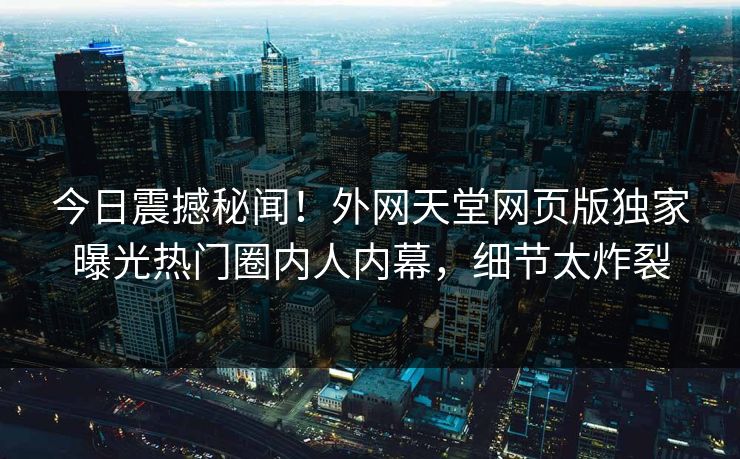 今日震撼秘闻！外网天堂网页版独家曝光热门圈内人内幕，细节太炸裂