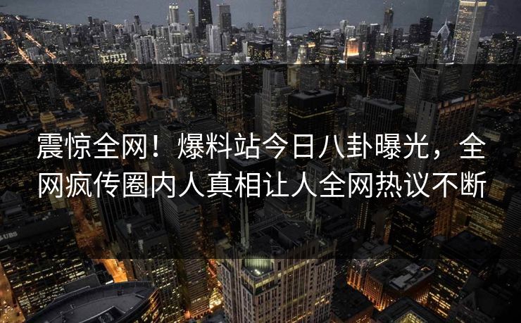 震惊全网！爆料站今日八卦曝光，全网疯传圈内人真相让人全网热议不断