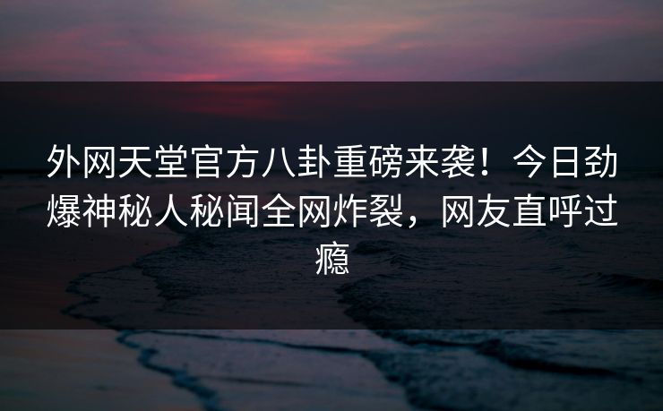 外网天堂官方八卦重磅来袭！今日劲爆神秘人秘闻全网炸裂，网友直呼过瘾