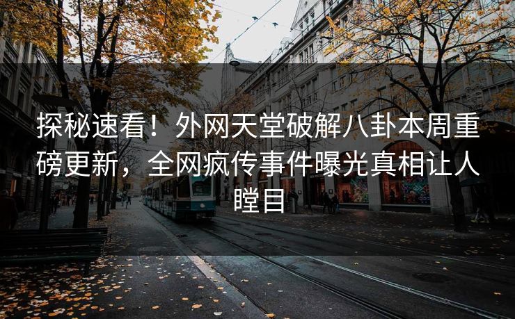 探秘速看！外网天堂破解八卦本周重磅更新，全网疯传事件曝光真相让人瞠目