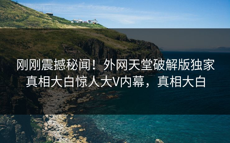 刚刚震撼秘闻！外网天堂破解版独家真相大白惊人大V内幕，真相大白