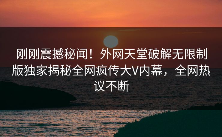 刚刚震撼秘闻！外网天堂破解无限制版独家揭秘全网疯传大V内幕，全网热议不断