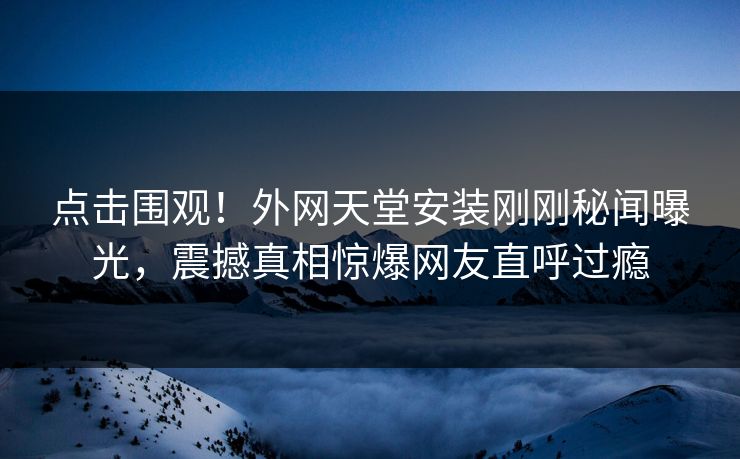 点击围观！外网天堂安装刚刚秘闻曝光，震撼真相惊爆网友直呼过瘾