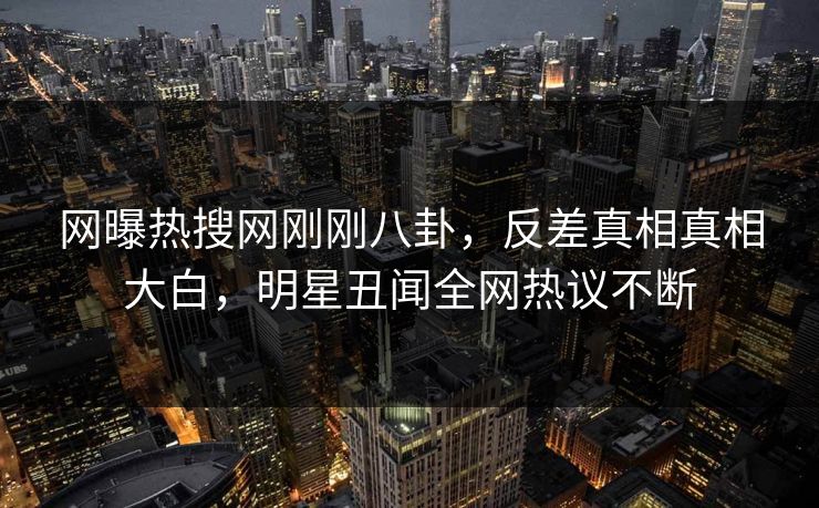 网曝热搜网刚刚八卦，反差真相真相大白，明星丑闻全网热议不断