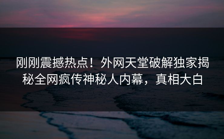 刚刚震撼热点！外网天堂破解独家揭秘全网疯传神秘人内幕，真相大白