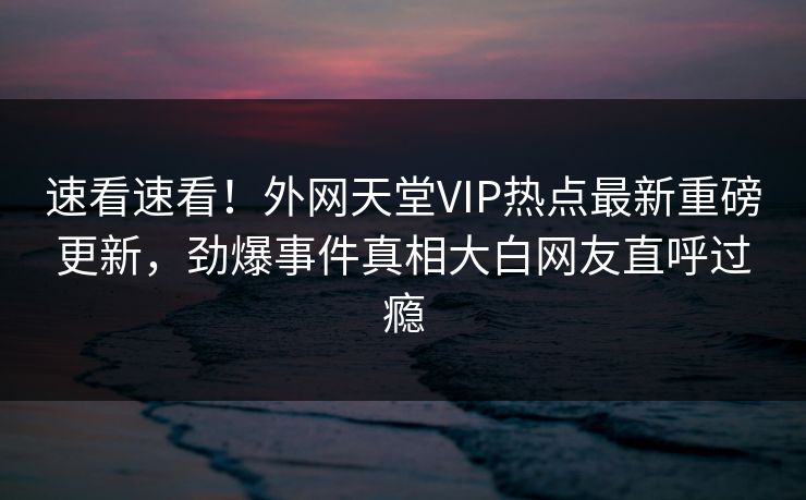 速看速看！外网天堂VIP热点最新重磅更新，劲爆事件真相大白网友直呼过瘾