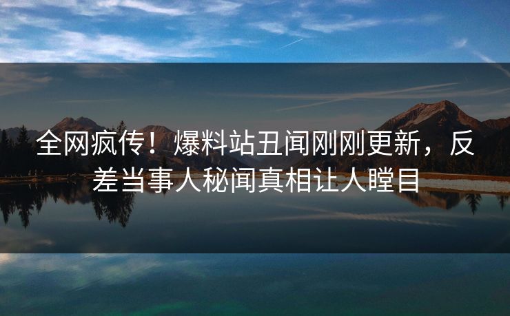 全网疯传！爆料站丑闻刚刚更新，反差当事人秘闻真相让人瞠目